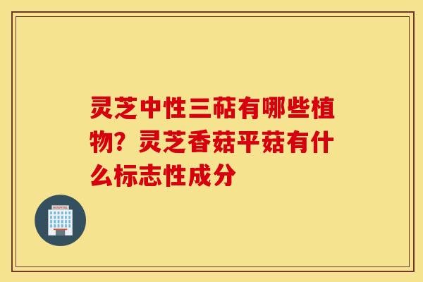 灵芝中性三萜有哪些植物？灵芝香菇平菇有什么标志性成分