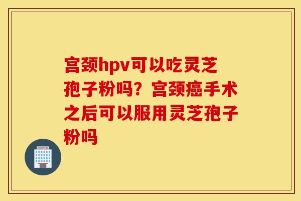 宫颈hpv可以吃灵芝孢子粉吗？宫颈癌手术之后可以服用灵芝孢子粉吗