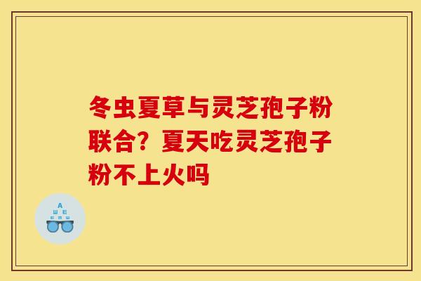 冬虫夏草与灵芝孢子粉联合？夏天吃灵芝孢子粉不上火吗