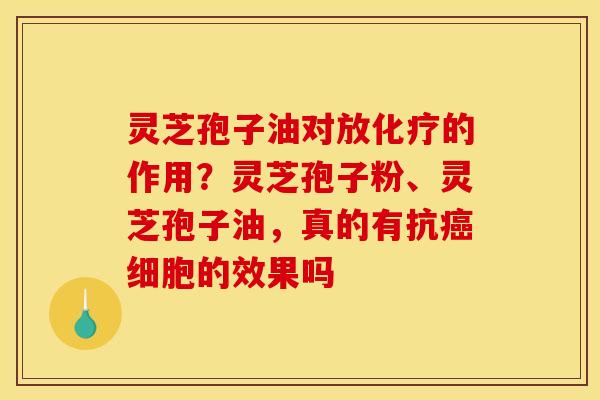 灵芝孢子油对放化疗的作用？灵芝孢子粉、灵芝孢子油，真的有抗癌细胞的效果吗