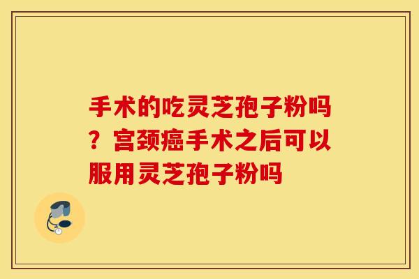 手术的吃灵芝孢子粉吗？宫颈癌手术之后可以服用灵芝孢子粉吗