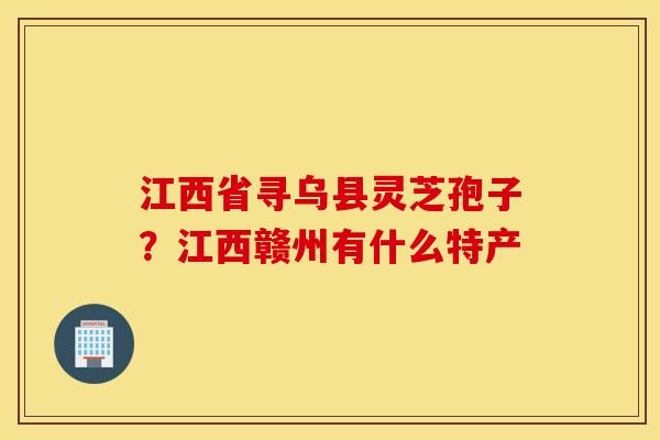 江西省寻乌县灵芝孢子？江西赣州有什么特产