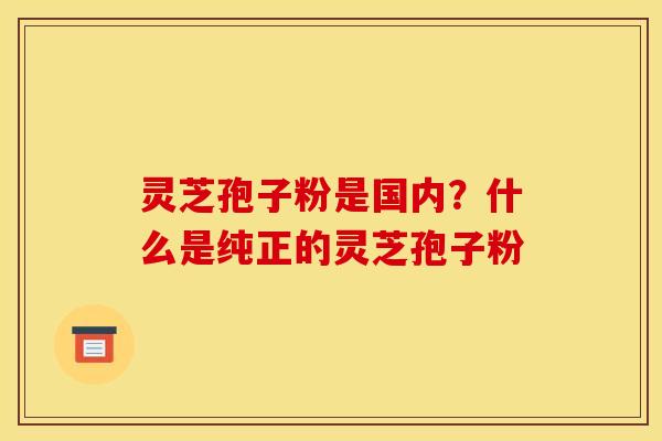 灵芝孢子粉是国内？什么是纯正的灵芝孢子粉