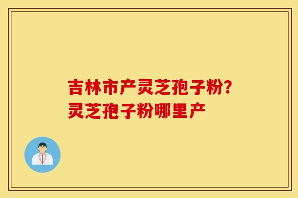 吉林市产灵芝孢子粉？灵芝孢子粉哪里产
