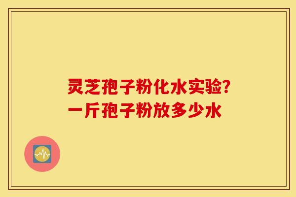 灵芝孢子粉化水实验？一斤孢子粉放多少水