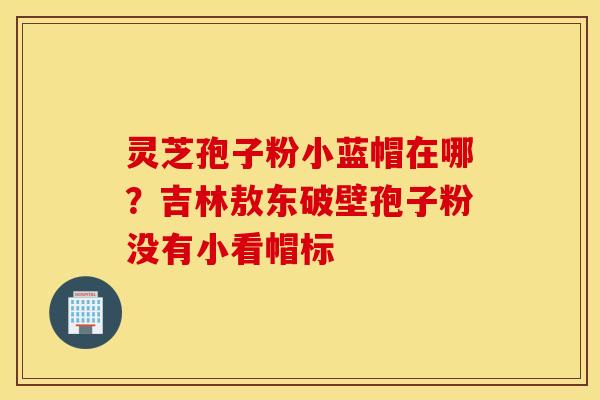 灵芝孢子粉小蓝帽在哪？吉林敖东破壁孢子粉没有小看帽标