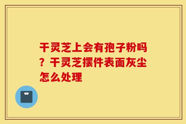 干灵芝上会有孢子粉吗？干灵芝摆件表面灰尘怎么处理