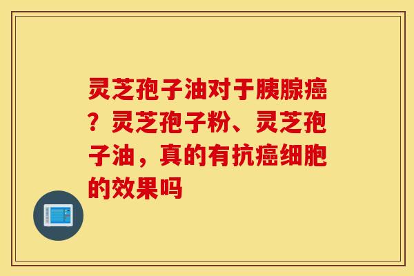 灵芝孢子油对于胰腺癌？灵芝孢子粉、灵芝孢子油，真的有抗癌细胞的效果吗