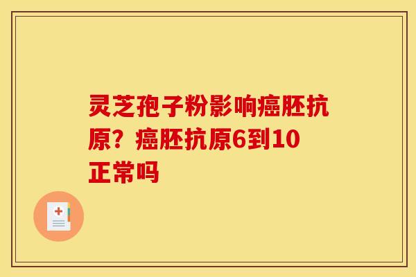 灵芝孢子粉影响癌胚抗原？癌胚抗原6到10正常吗