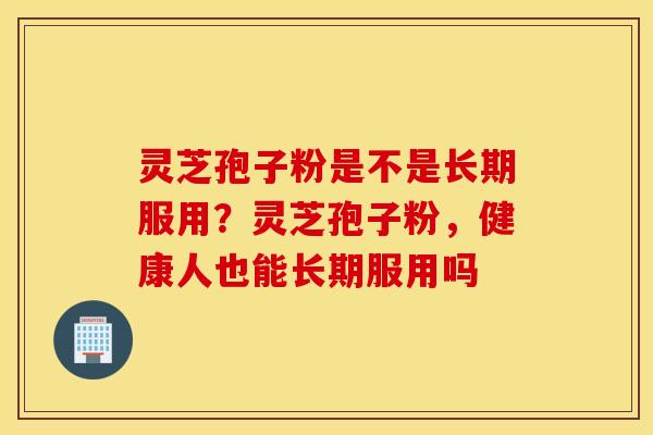 灵芝孢子粉是不是长期服用？灵芝孢子粉，健康人也能长期服用吗