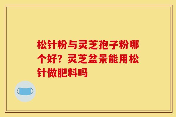 松针粉与灵芝孢子粉哪个好？灵芝盆景能用松针做肥料吗