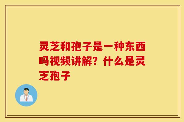 灵芝和孢子是一种东西吗视频讲解？什么是灵芝孢子