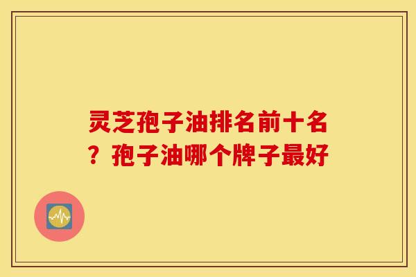 灵芝孢子油排名前十名？孢子油哪个牌子最好
