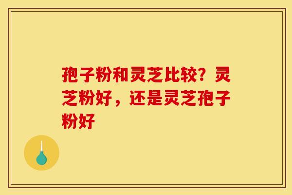 孢子粉和灵芝比较？灵芝粉好，还是灵芝孢子粉好