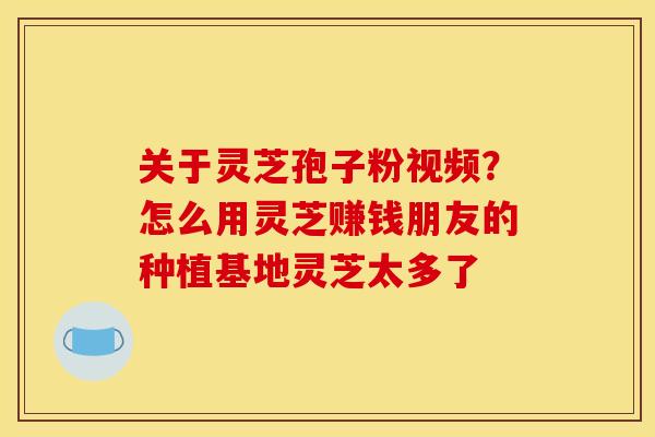 关于灵芝孢子粉视频？怎么用灵芝赚钱朋友的种植基地灵芝太多了