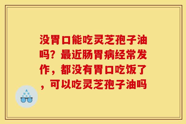没胃口能吃灵芝孢子油吗？最近肠胃病经常发作，都没有胃口吃饭了，可以吃灵芝孢子油吗