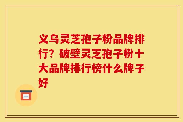 义乌灵芝孢子粉品牌排行？破壁灵芝孢子粉十大品牌排行榜什么牌子好