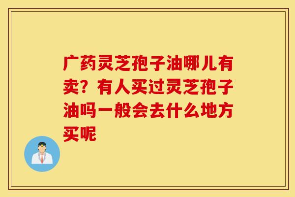 广药灵芝孢子油哪儿有卖？有人买过灵芝孢子油吗一般会去什么地方买呢