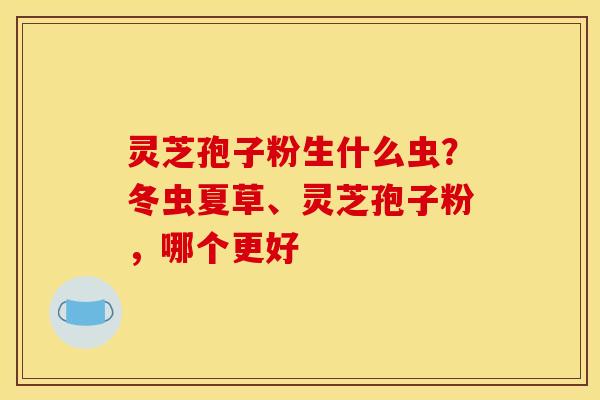 灵芝孢子粉生什么虫？冬虫夏草、灵芝孢子粉，哪个更好
