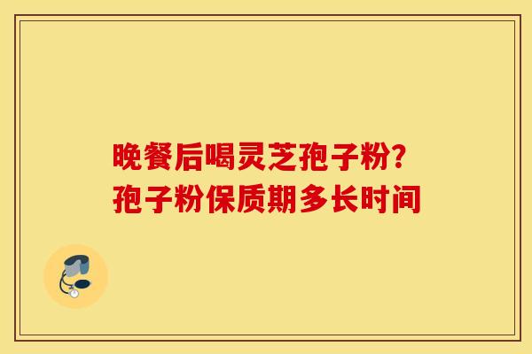 晚餐后喝灵芝孢子粉？孢子粉保质期多长时间