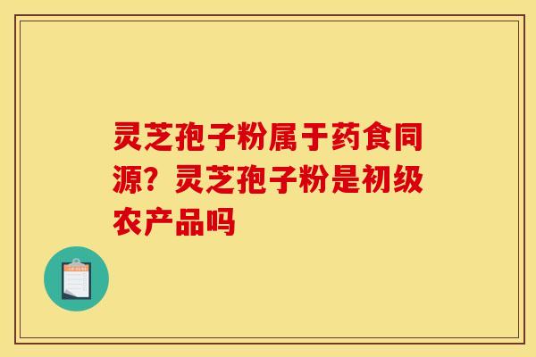 灵芝孢子粉属于药食同源？灵芝孢子粉是初级农产品吗