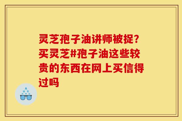 灵芝孢子油讲师被捉？买灵芝#孢子油这些较贵的东西在网上买信得过吗