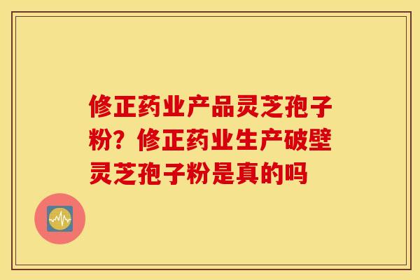 修正药业产品灵芝孢子粉？修正药业生产破壁灵芝孢子粉是真的吗