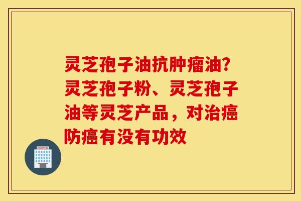 灵芝孢子油抗肿瘤油？灵芝孢子粉、灵芝孢子油等灵芝产品，对治癌防癌有没有功效