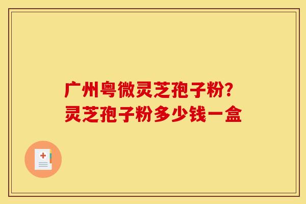 广州粤微灵芝孢子粉？灵芝孢子粉多少钱一盒