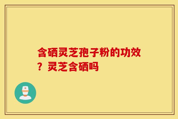 含硒灵芝孢子粉的功效？灵芝含硒吗