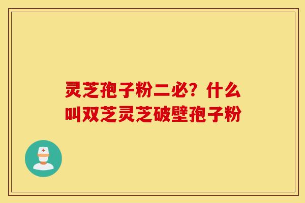 灵芝孢子粉二必？什么叫双芝灵芝破壁孢子粉