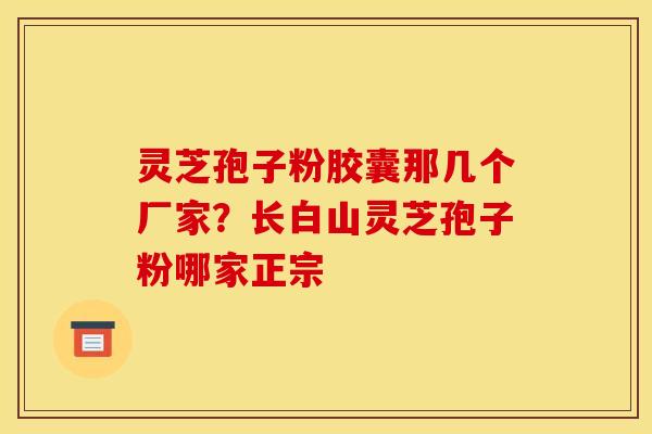 灵芝孢子粉胶囊那几个厂家？长白山灵芝孢子粉哪家正宗