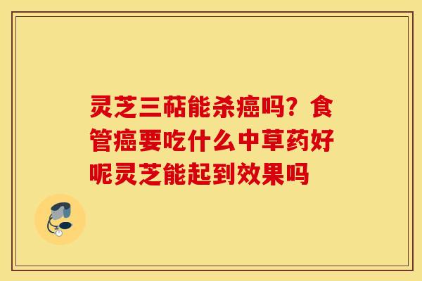 灵芝三萜能杀癌吗？食管癌要吃什么中草药好呢灵芝能起到效果吗