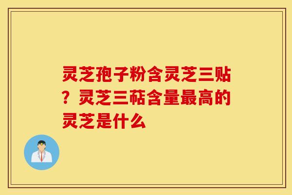 灵芝孢子粉含灵芝三贴？灵芝三萜含量最高的灵芝是什么