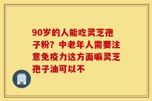 90岁的人能吃灵芝孢子粉？中老年人需要注意免疫力这方面嘛灵芝孢子油可以不