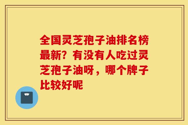 全国灵芝孢子油排名榜最新？有没有人吃过灵芝孢子油呀，哪个牌子比较好呢