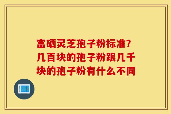 富硒灵芝孢子粉标准？几百块的孢子粉跟几千块的孢子粉有什么不同