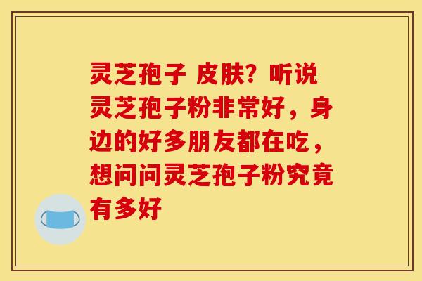 灵芝孢子 皮肤？听说灵芝孢子粉非常好，身边的好多朋友都在吃，想问问灵芝孢子粉究竟有多好
