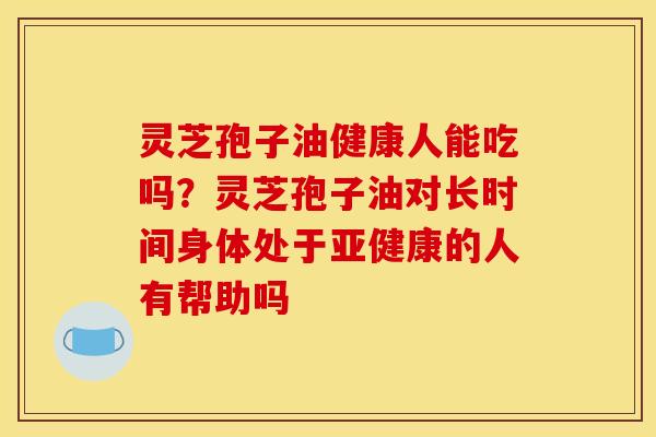 灵芝孢子油健康人能吃吗？灵芝孢子油对长时间身体处于亚健康的人有帮助吗