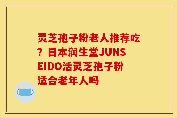 灵芝孢子粉老人推荐吃？日本润生堂JUNSEIDO活灵芝孢子粉适合老年人吗