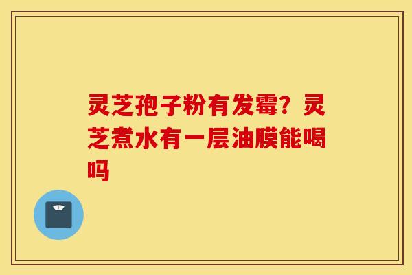 灵芝孢子粉有发霉？灵芝煮水有一层油膜能喝吗