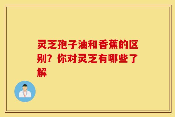 灵芝孢子油和香蕉的区别？你对灵芝有哪些了解