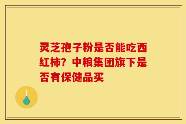 灵芝孢子粉是否能吃西红柿？中粮集团旗下是否有保健品买