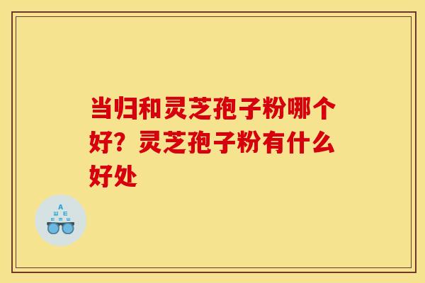当归和灵芝孢子粉哪个好？灵芝孢子粉有什么好处