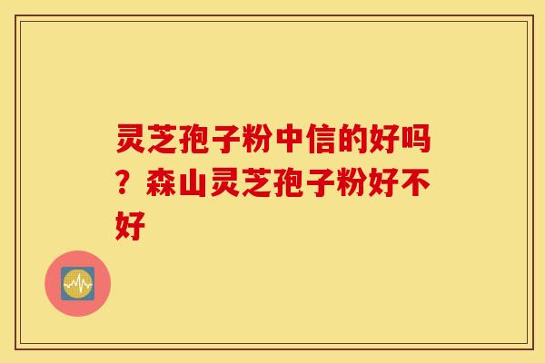 灵芝孢子粉中信的好吗？森山灵芝孢子粉好不好