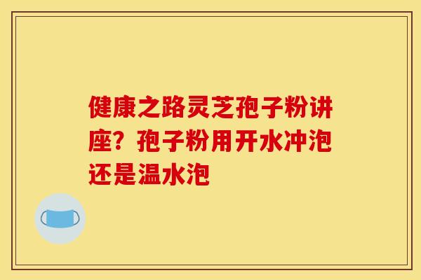 健康之路灵芝孢子粉讲座？孢子粉用开水冲泡还是温水泡