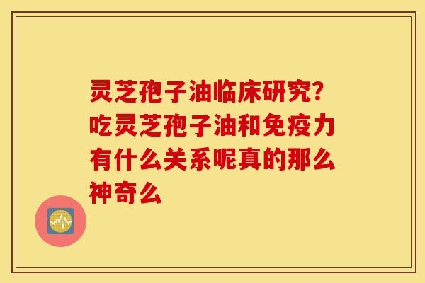 灵芝孢子油临床研究？吃灵芝孢子油和免疫力有什么关系呢真的那么神奇么