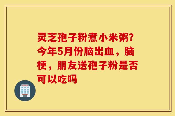 灵芝孢子粉煮小米粥？今年5月份脑出血，脑梗，朋友送孢子粉是否可以吃吗