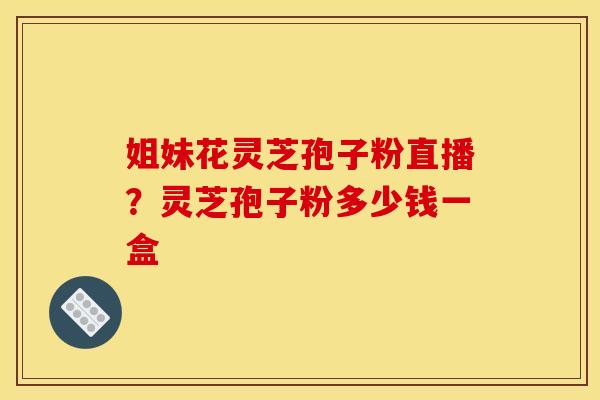 姐妹花灵芝孢子粉直播？灵芝孢子粉多少钱一盒
