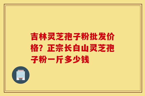 吉林灵芝孢子粉批发价格？正宗长白山灵芝孢子粉一斤多少钱